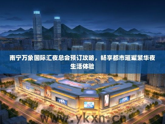 南宁万象国际汇夜总会预订攻略，畅享都市璀璨繁华夜生活体验