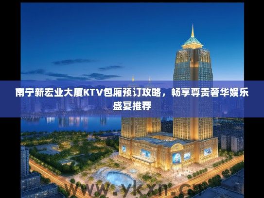 南宁新宏业大厦KTV包厢预订攻略，畅享尊贵奢华娱乐盛宴推荐